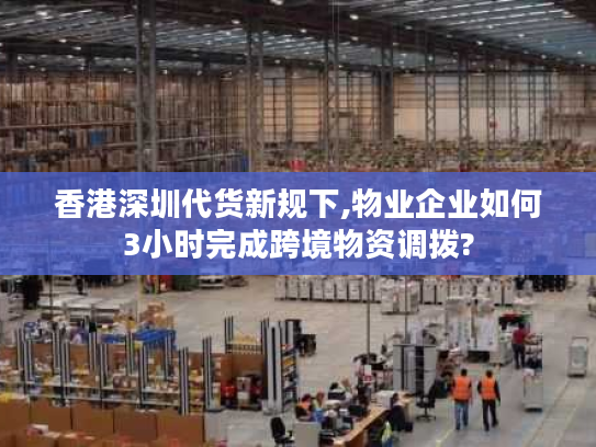 香港深圳代货新规下,物业企业如何3小时完成跨境物资调拨?
