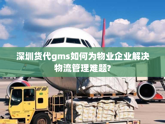 深圳货代gms如何为物业企业解决物流管理难题?
