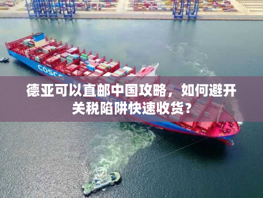 德亚可以直邮中国攻略，如何避开关税陷阱快速收货？
