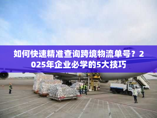 如何快速精准查询跨境物流单号？2025年企业必学的5大技巧