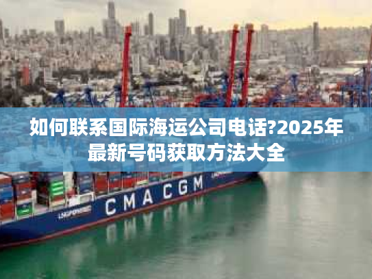 如何联系国际海运公司电话?2025年最新号码获取方法大全