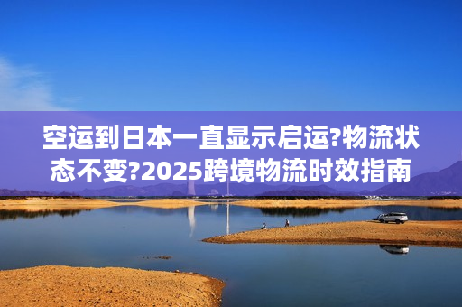 空运到日本一直显示启运?物流状态不变?2025跨境物流时效指南
