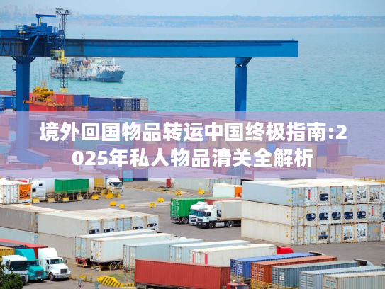 境外回国物品转运中国终极指南:2025年私人物品清关全解析
