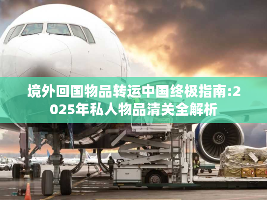 境外回国物品转运中国终极指南:2025年私人物品清关全解析