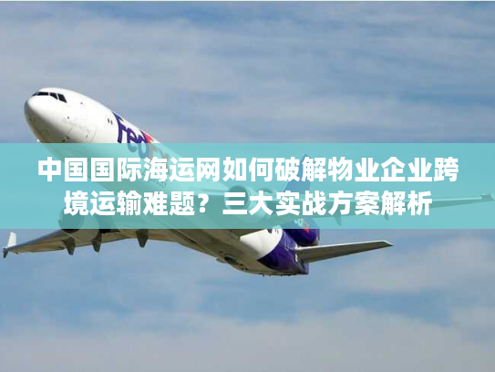 中国国际海运网如何破解物业企业跨境运输难题？三大实战方案解析