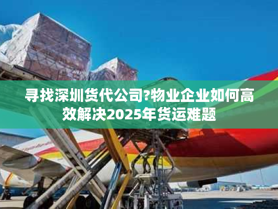 寻找深圳货代公司?物业企业如何高效解决2025年货运难题