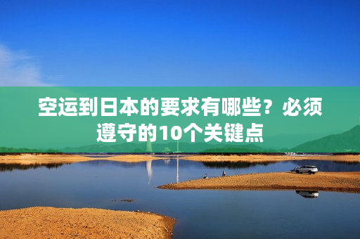 空运到日本的要求有哪些?必须遵守的10个关键点 空运到日本的要求有哪些?必须遵守的10个关键点
