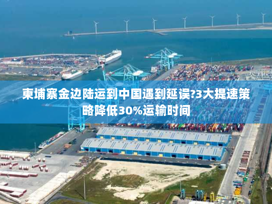 柬埔寨金边陆运到中国遇到延误?3大提速策略降低30%运输时间