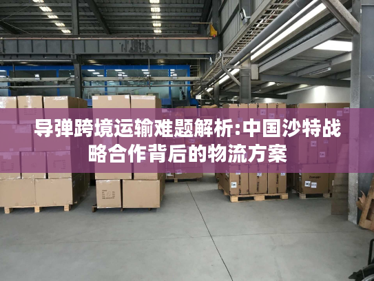 导弹跨境运输难题解析:中国沙特战略合作背后的物流方案