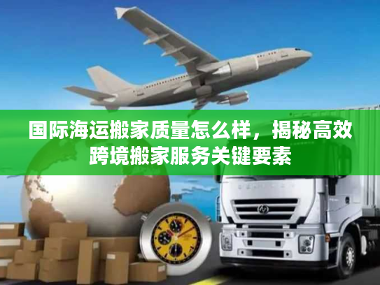 国际海运搬家质量怎么样，揭秘高效跨境搬家服务关键要素