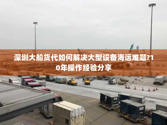 深圳大船货代如何解决大型设备海运难题?10年操作经验分享