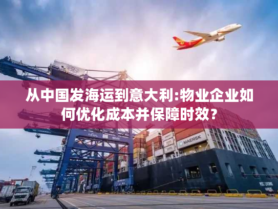 从中国发海运到意大利:物业企业如何优化成本并保障时效？