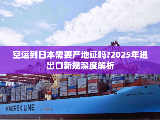 空运到日本需要产地证吗?2025年进出口新规深度解析