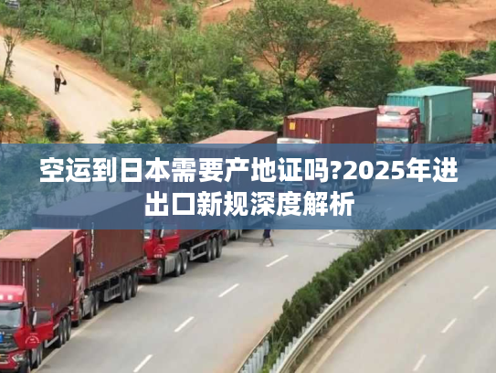 空运到日本需要产地证吗?2025年进出口新规深度解析