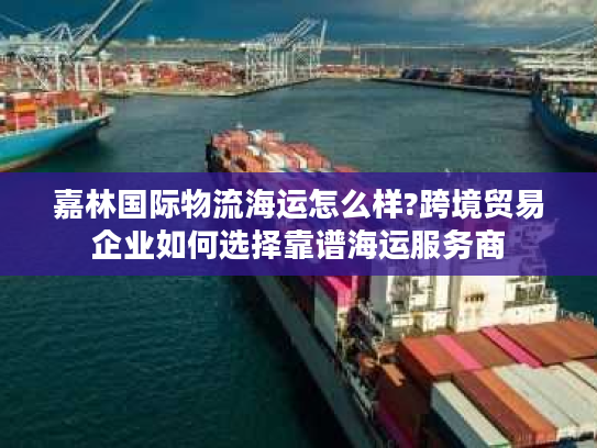 嘉林国际物流海运怎么样?跨境贸易企业如何选择靠谱海运服务商