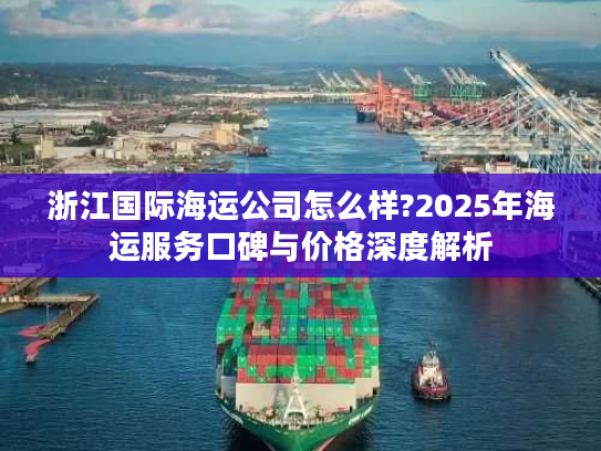 浙江国际海运公司怎么样?2025年海运服务口碑与价格深度解析