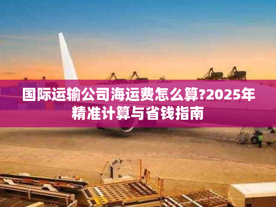 国际运输公司海运费怎么算?2025年精准计算与省钱指南