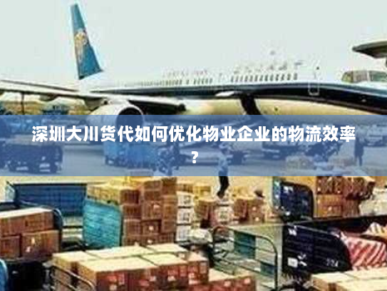 深圳大川货代如何优化物业企业的物流效率？
