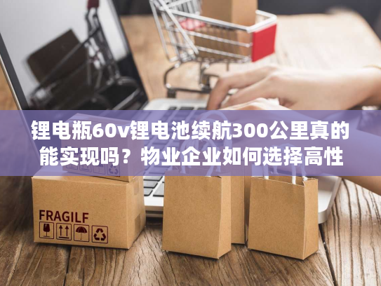锂电瓶60v锂电池续航300公里真的能实现吗？物业企业如何选择高性价比方案