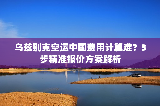 乌兹别克空运中国费用计算难？3步精准报价方案解析