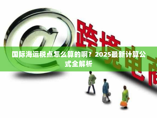 国际海运税点怎么算的啊？2025最新计算公式全解析