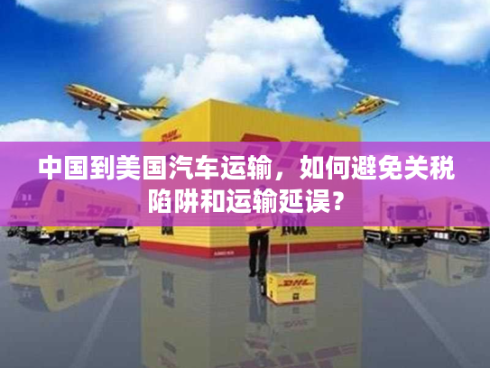 中国到美国汽车运输，如何避免关税陷阱和运输延误？