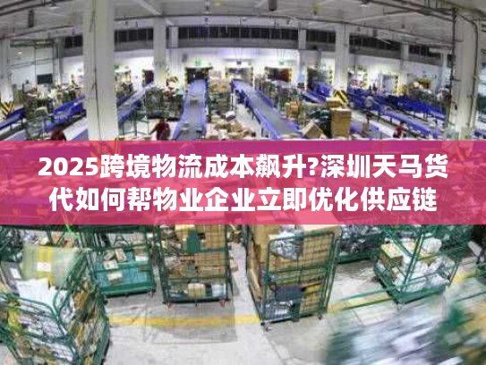 2025跨境物流成本飙升?深圳天马货代如何帮物业企业立即优化供应链方案