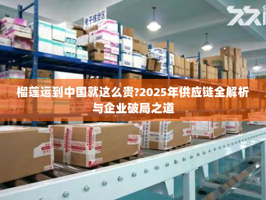 榴莲运到中国就这么贵?2025年供应链全解析与企业破局之道