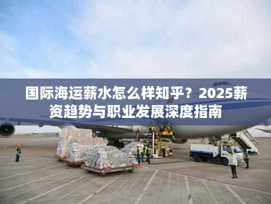 国际海运薪水怎么样知乎?2025薪资趋势与职业发展深度指南 国际海运薪水怎么样知乎?2025薪资趋势与职业发展深度指南