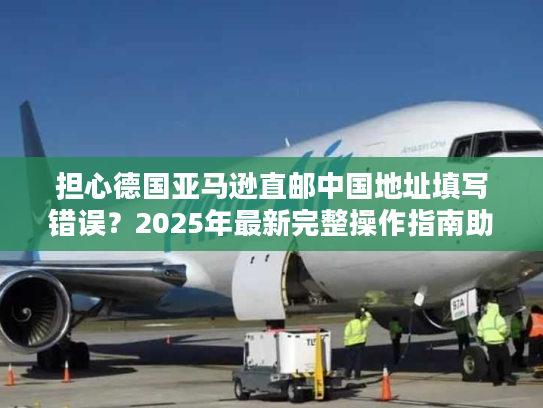 担心德国亚马逊直邮中国地址填写错误？2025年最新完整操作指南助您无忧购物！