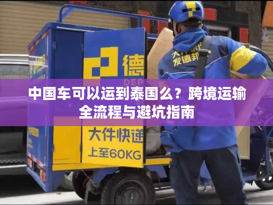 中国车可以运到泰国么？跨境运输全流程与避坑指南