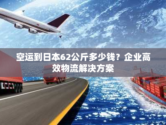空运到日本62公斤多少钱？企业高效物流解决方案