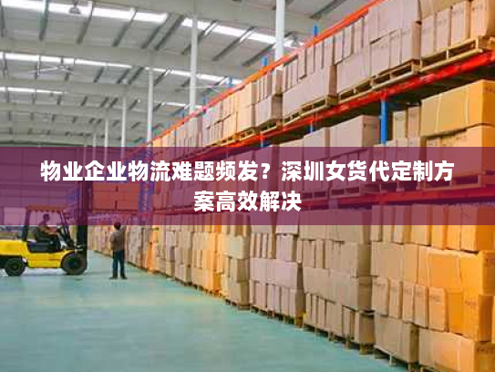 物业企业物流难题频发？深圳女货代定制方案高效解决