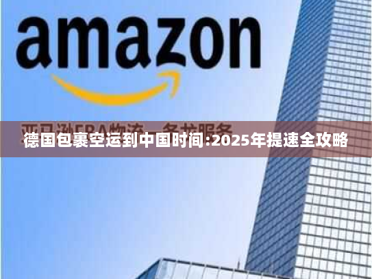 德国包裹空运到中国时间:2025年提速全攻略