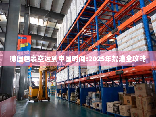 德国包裹空运到中国时间:2025年提速全攻略
