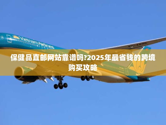 保健品直邮网站靠谱吗?2025年最省钱的跨境购买攻略 保健品直邮网站靠谱吗?2025年最省钱的跨境购买攻略