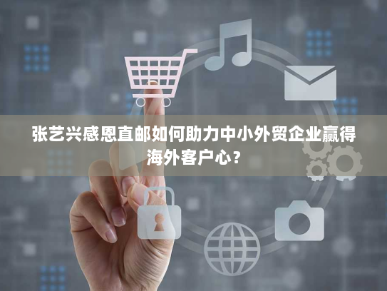 张艺兴感恩直邮如何助力中小外贸企业赢得海外客户心？