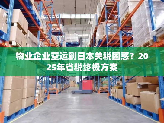 物业企业空运到日本关税困惑？2025年省税终极方案