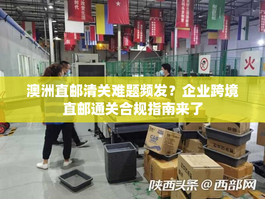 澳洲直邮清关难题频发？企业跨境直邮通关合规指南来了