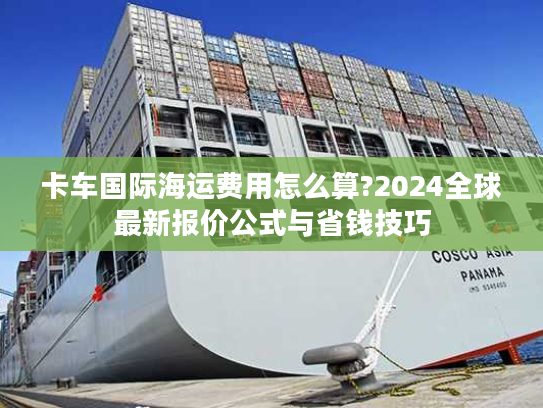 卡车国际海运费用怎么算?2024全球最新报价公式与省钱技巧