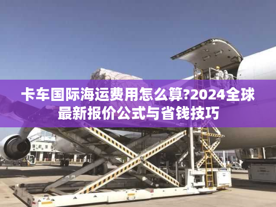 卡车国际海运费用怎么算?2024全球最新报价公式与省钱技巧