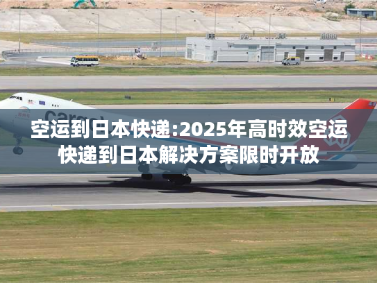 空运到日本快递:2025年高时效空运快递到日本解决方案限时开放