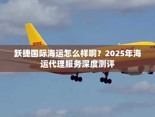 跃捷国际海运怎么样啊？2025年海运代理服务深度测评