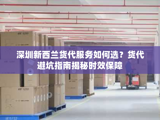 深圳新西兰货代服务如何选？货代避坑指南揭秘时效保障