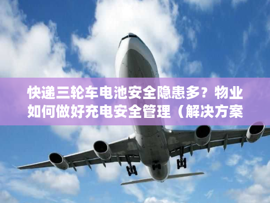 快递三轮车电池安全隐患多？物业如何做好充电安全管理（解决方案）