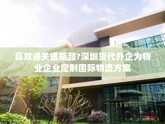 高效通关遇瓶颈?深圳货代外企为物业企业定制国际物流方案