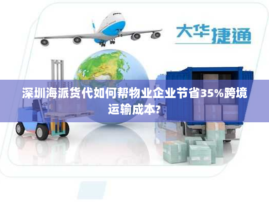 深圳海派货代如何帮物业企业节省35%跨境运输成本?