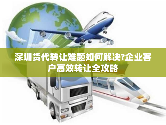 深圳货代转让难题如何解决?企业客户高效转让全攻略