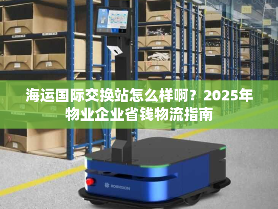 海运国际交换站怎么样啊？2025年物业企业省钱物流指南