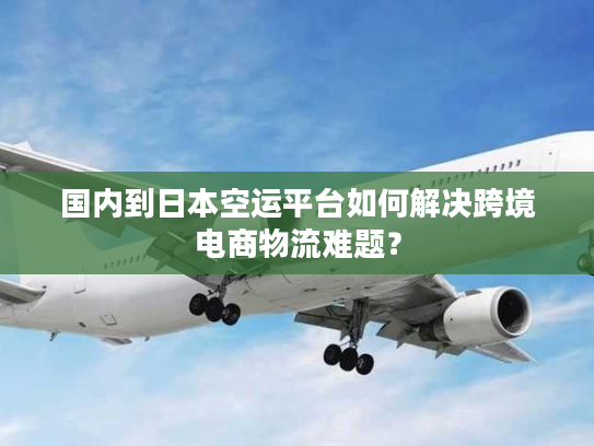 国内到日本空运平台如何解决跨境电商物流难题？